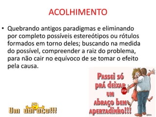 ACOLHIMENTO
• Quebrando antigos paradigmas e eliminando
por completo possíveis estereótipos ou rótulos
formados em torno deles; buscando na medida
do possível, compreender a raiz do problema,
para não cair no equívoco de se tomar o efeito
pela causa.
 