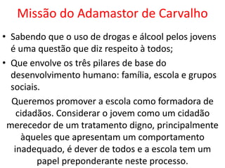 Missão do Adamastor de Carvalho
• Sabendo que o uso de drogas e álcool pelos jovens
é uma questão que diz respeito à todos;
• Que envolve os três pilares de base do
desenvolvimento humano: família, escola e grupos
sociais.
Queremos promover a escola como formadora de
cidadãos. Considerar o jovem como um cidadão
merecedor de um tratamento digno, principalmente
àqueles que apresentam um comportamento
inadequado, é dever de todos e a escola tem um
papel preponderante neste processo.
 