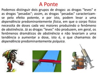Podemos distinguir dois grupos de drogas: as drogas "leves" e
as drogas "pesadas"; assim, as drogas "pesadas" caracterizam-
se pelo efeito potente, e por isto, podem levar a uma
dependência predominantemente física, em que o corpo físico
necessita de doses cada vez maiores produzindo o fenômeno
de abstinência. Já as drogas "leves" não produzem, em geral, os
fenômenos dramáticos de abstinência e não levariam a uma
tendência a aumentar a dose, isto é, o que chamamos de
dependência predominantemente psíquica.
A Ponte
 