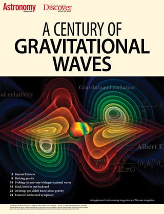 Discover®
MAGAZINE
SCIENCE FOR THE CURIOUS
A CENTURY OF
GRAVITATIONAL
WAVES
	 2 	 Beyond Einstein
	6	Defying gravity
	10	 Probing the universe with gravitational waves
	16	 Black holes in our backyard
	22	 20 things you didn’t know about gravity
	23	 Einstein’s unfinished symphony
ASTRONOMY: LUANN WILLIAMS BELTER; SCIENTIFIC SIMULATION AT LEFT: C. REISSWIG, L. REZZOLLA (ALBERT EINSTEIN INSTITUTE); SCIENTIFIC
VISUALIZATION: M. KOPPITZ (ALBERT EINSTEIN INSTITUTE & ZUSE INSTITUTE BERLIN); SCIENTIFIC SIMULATION AT CENTER: NCSA/AEI POTSDAM/
WASH. UNIV. COLLABORATION; VISUALIZATION: WERNER BENGER (NCSA)/AEI POTSDAM/WASH. UNIV./ZIB VISUALIZATION TEAM
A supplement to Astronomy magazine and Discover magazine
 