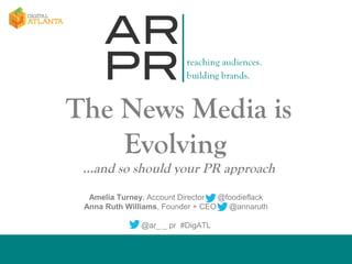 The News Media is
Evolving
…and so should your PR approach
Amelia Turney, Account Director
@foodieflack
Anna Ruth Williams, Founder + CEO
@annaruth
@ar_ _ pr #DigATL

 