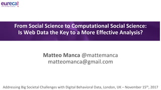 Matteo	Manca	@mattemanca
matteomanca@gmail.com
Addressing	Big	Societal	Challenges	with	Digital	Behavioral	Data,	London,	UK	– November	15th,	2017
From	Social	Science	to	Computational	Social	Science:
Is	Web	Data	the	Key	to	a	More	Effective	Analysis?
 