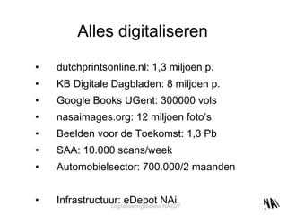 Alles digitaliseren dutchprintsonline.nl: 1,3 miljoen p. KB Digitale Dagbladen: 8 miljoen p. Google Books UGent: 300000 vols nasaimages.org: 12 miljoen foto’s Beelden voor de Toekomst: 1,3 Pb SAA: 10.000 scans/week Automobielsector: 700.000/2 maanden Infrastructuur: eDepot NAi 