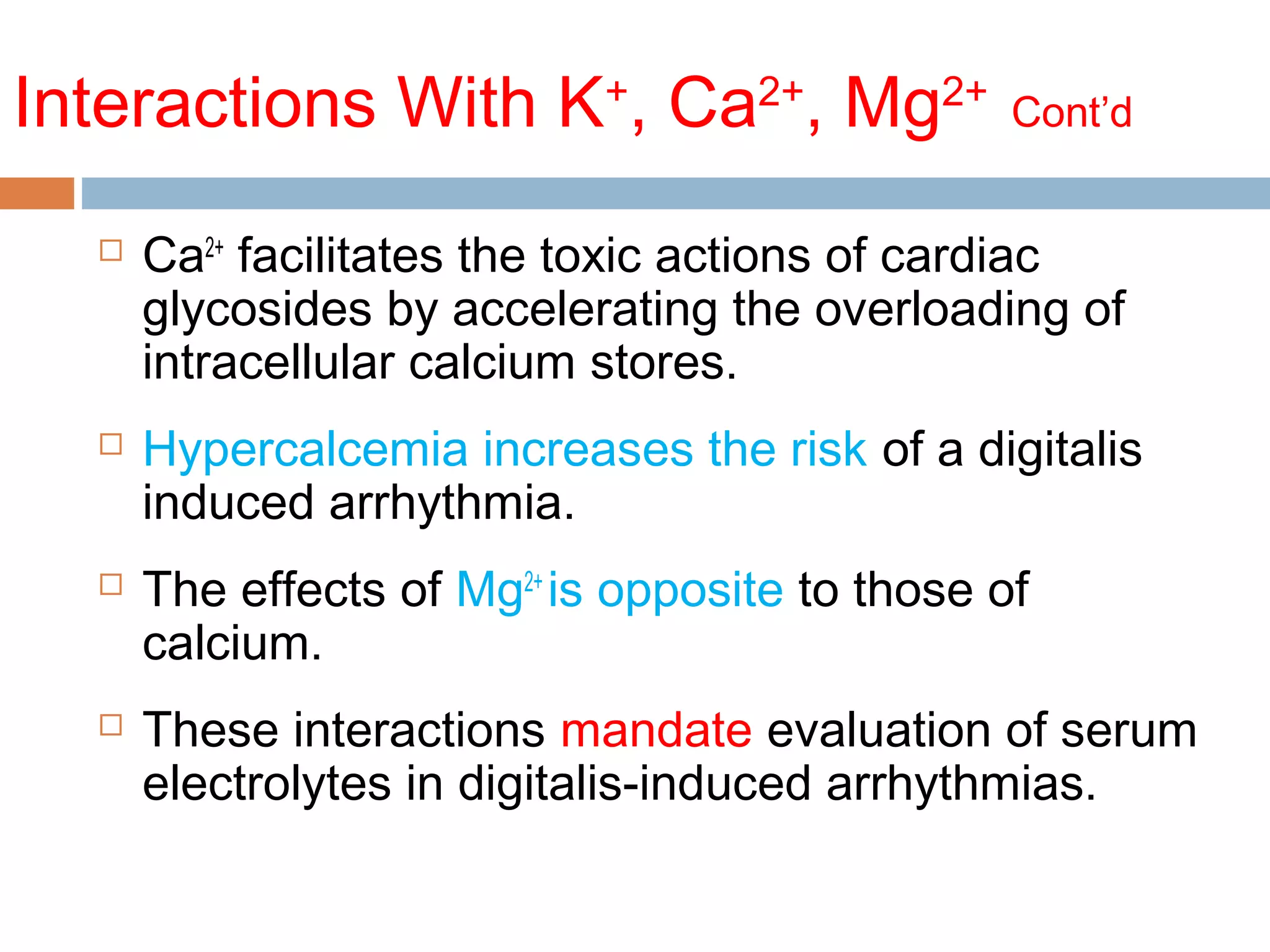 Interactions With K+
, Ca2+
, Mg2+
Cont’d
 Ca2+
facilitates the toxic actions of cardiac
glycosides by accelerating the overloading of
intracellular calcium stores.
 Hypercalcemia increases the risk of a digitalis
induced arrhythmia.
 The effects of Mg2+
is opposite to those of
calcium.
 These interactions mandate evaluation of serum
electrolytes in digitalis-induced arrhythmias.
 