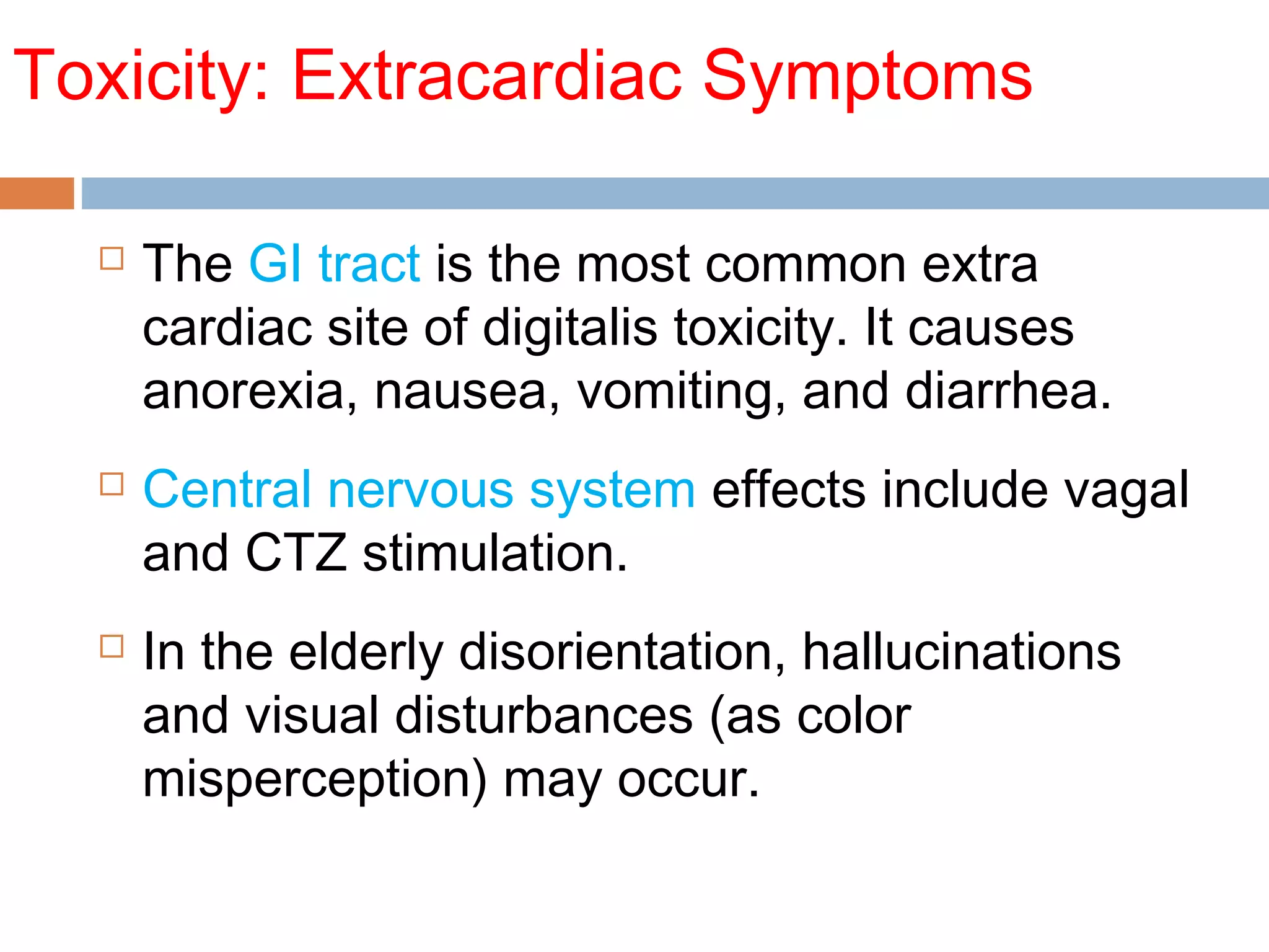 Toxicity: Extracardiac Symptoms
 The GI tract is the most common extra
cardiac site of digitalis toxicity. It causes
anorexia, nausea, vomiting, and diarrhea.
 Central nervous system effects include vagal
and CTZ stimulation.
 In the elderly disorientation, hallucinations
and visual disturbances (as color
misperception) may occur.
 