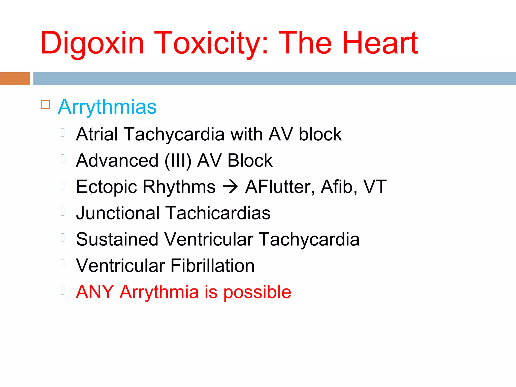 Digoxin Toxicity: The Heart
 Arrythmias
 Atrial Tachycardia with AV block
 Advanced (III) AV Block
 Ectopic Rhythms  AFlutter, Afib, VT
 Junctional Tachicardias
 Sustained Ventricular Tachycardia
 Ventricular Fibrillation
 ANY Arrythmia is possible
 