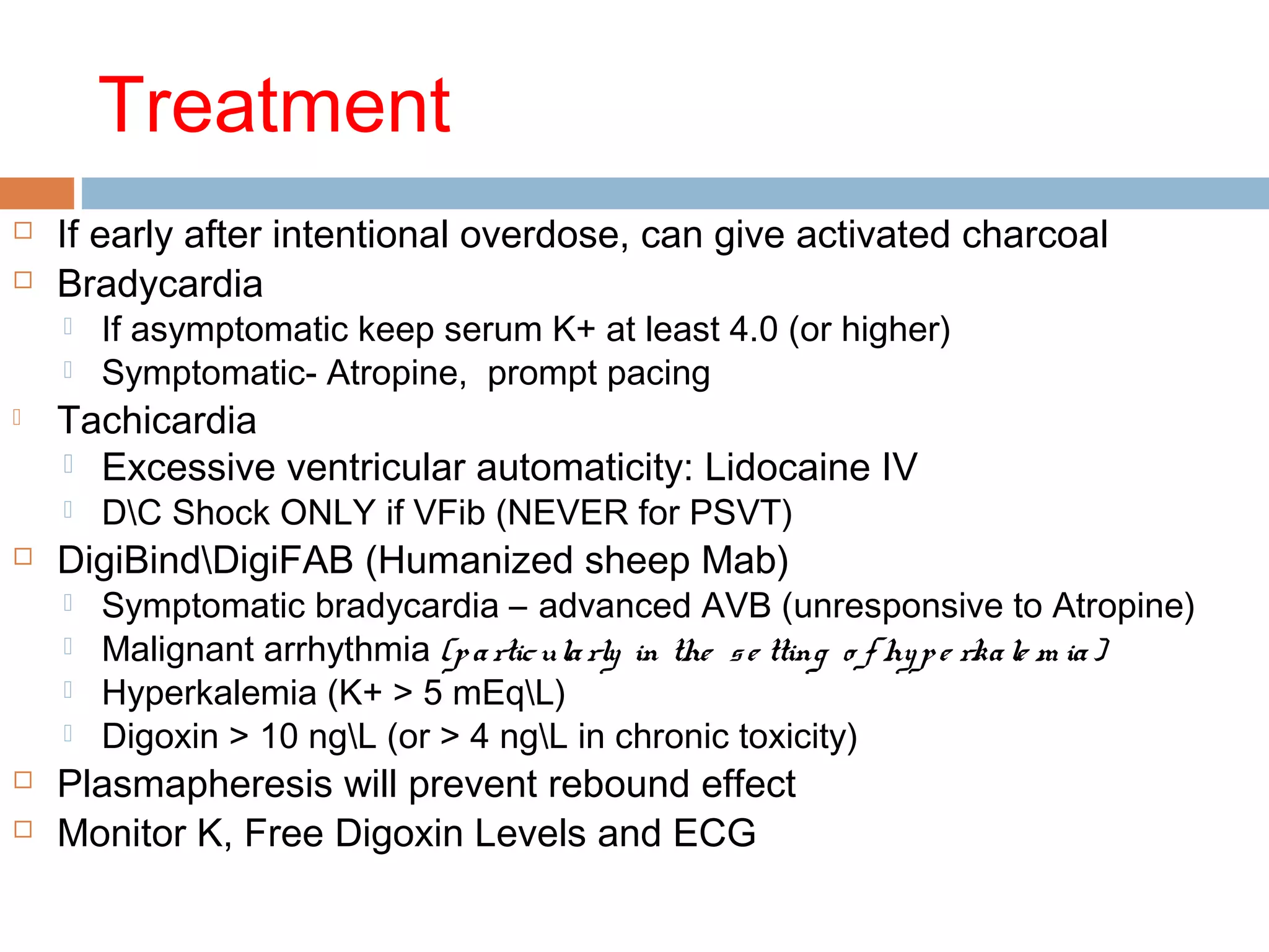 Treatment
 If early after intentional overdose, can give activated charcoal
 Bradycardia
 If asymptomatic keep serum K+ at least 4.0 (or higher)
 Symptomatic- Atropine, prompt pacing
 Tachicardia
 Excessive ventricular automaticity: Lidocaine IV
 DC Shock ONLY if VFib (NEVER for PSVT)
 DigiBindDigiFAB (Humanized sheep Mab)
 Symptomatic bradycardia – advanced AVB (unresponsive to Atropine)
 Malignant arrhythmia (particularly in the se tting o f hype rkale m ia)
 Hyperkalemia (K+ > 5 mEqL)
 Digoxin > 10 ngL (or > 4 ngL in chronic toxicity)
 Plasmapheresis will prevent rebound effect
 Monitor K, Free Digoxin Levels and ECG
 