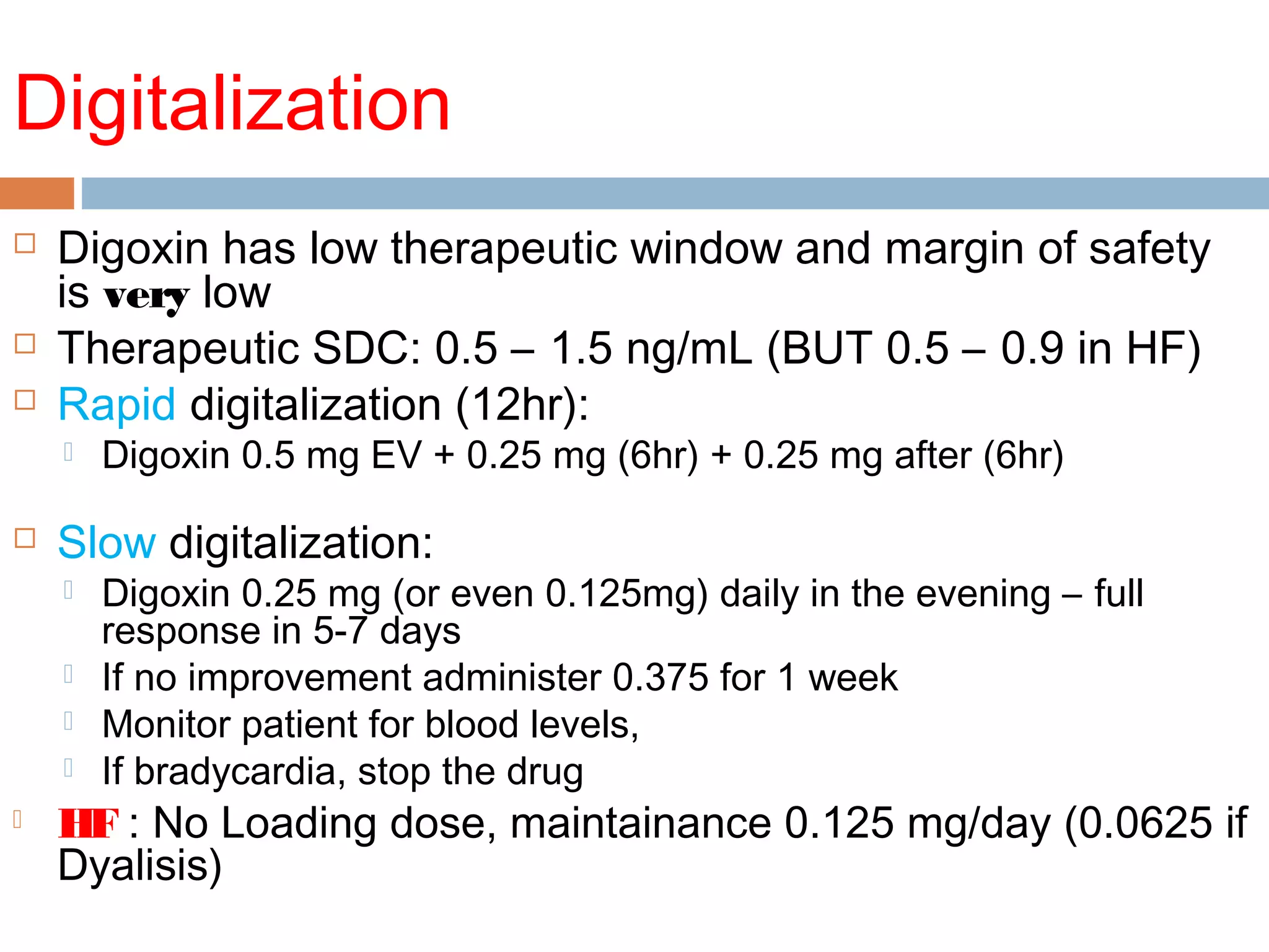Digitalization
 Digoxin has low therapeutic window and margin of safety
is very low
 Therapeutic SDC: 0.5 – 1.5 ng/mL (BUT 0.5 – 0.9 in HF)
 Rapid digitalization (12hr):
 Digoxin 0.5 mg EV + 0.25 mg (6hr) + 0.25 mg after (6hr)
 Slow digitalization:
 Digoxin 0.25 mg (or even 0.125mg) daily in the evening – full
response in 5-7 days
 If no improvement administer 0.375 for 1 week
 Monitor patient for blood levels,
 If bradycardia, stop the drug
 HF : No Loading dose, maintainance 0.125 mg/day (0.0625 if
Dyalisis)
 