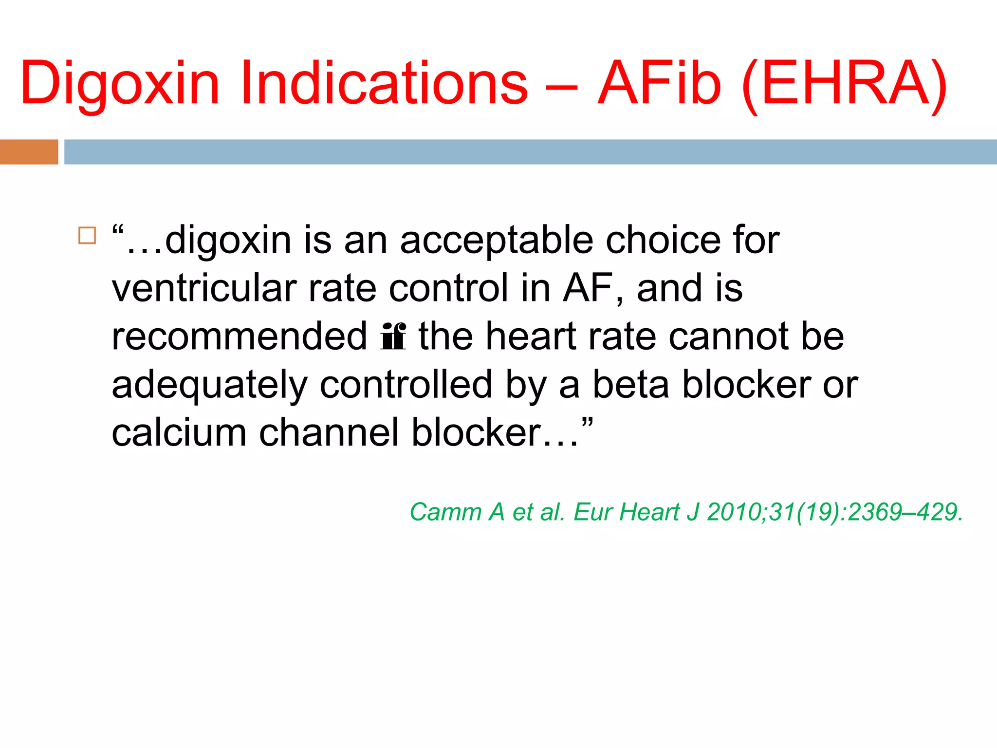 Digoxin Indications – AFib (EHRA)
 “…digoxin is an acceptable choice for
ventricular rate control in AF, and is
recommended if the heart rate cannot be
adequately controlled by a beta blocker or
calcium channel blocker…”
Camm A et al. Eur Heart J 2010;31(19):2369–429.
 