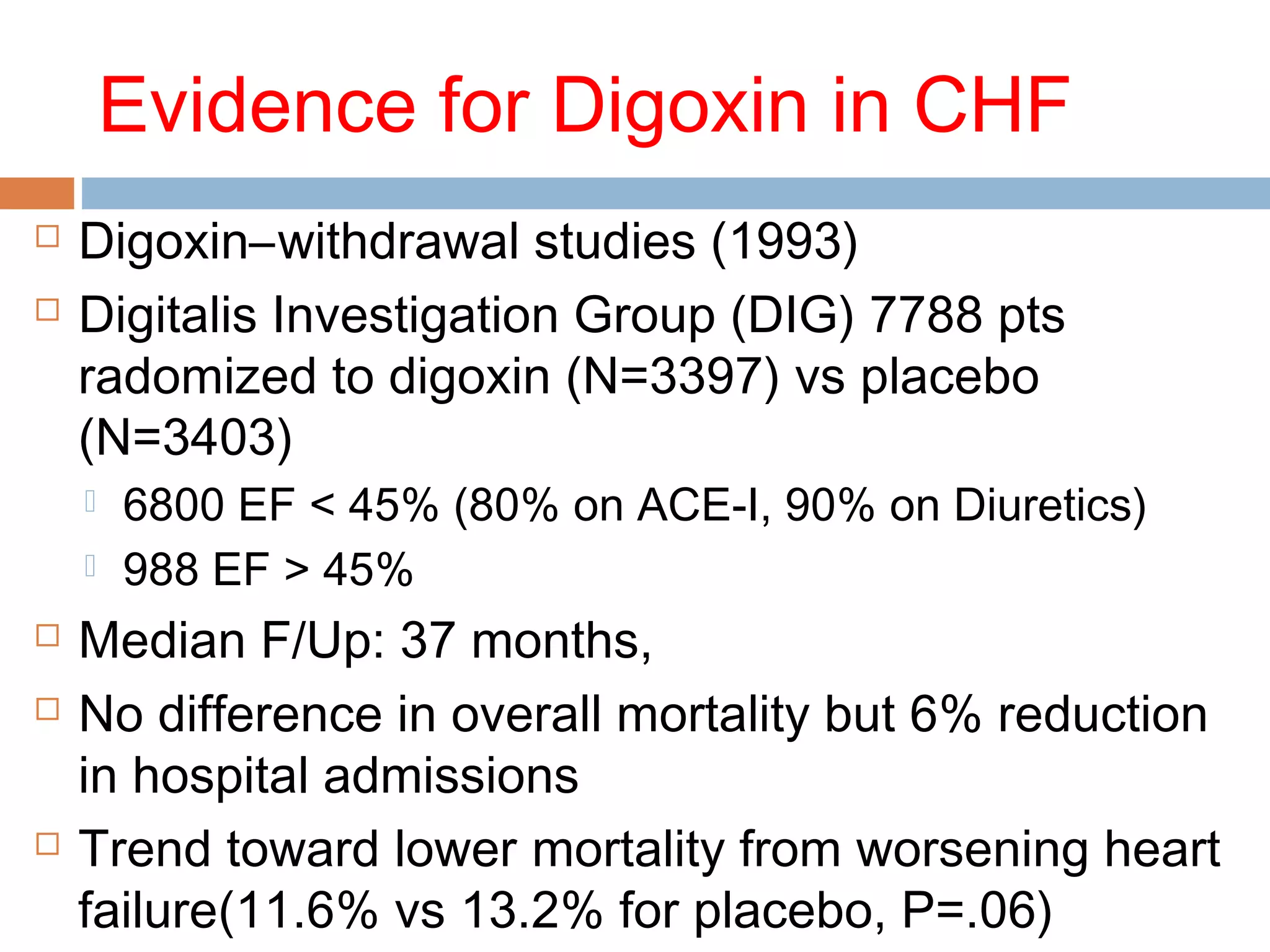 Evidence for Digoxin in CHF
 Digoxin–withdrawal studies (1993)
 Digitalis Investigation Group (DIG) 7788 pts
radomized to digoxin (N=3397) vs placebo
(N=3403)
 6800 EF < 45% (80% on ACE-I, 90% on Diuretics)
 988 EF > 45%
 Median F/Up: 37 months,
 No difference in overall mortality but 6% reduction
in hospital admissions
 Trend toward lower mortality from worsening heart
failure(11.6% vs 13.2% for placebo, P=.06)
 