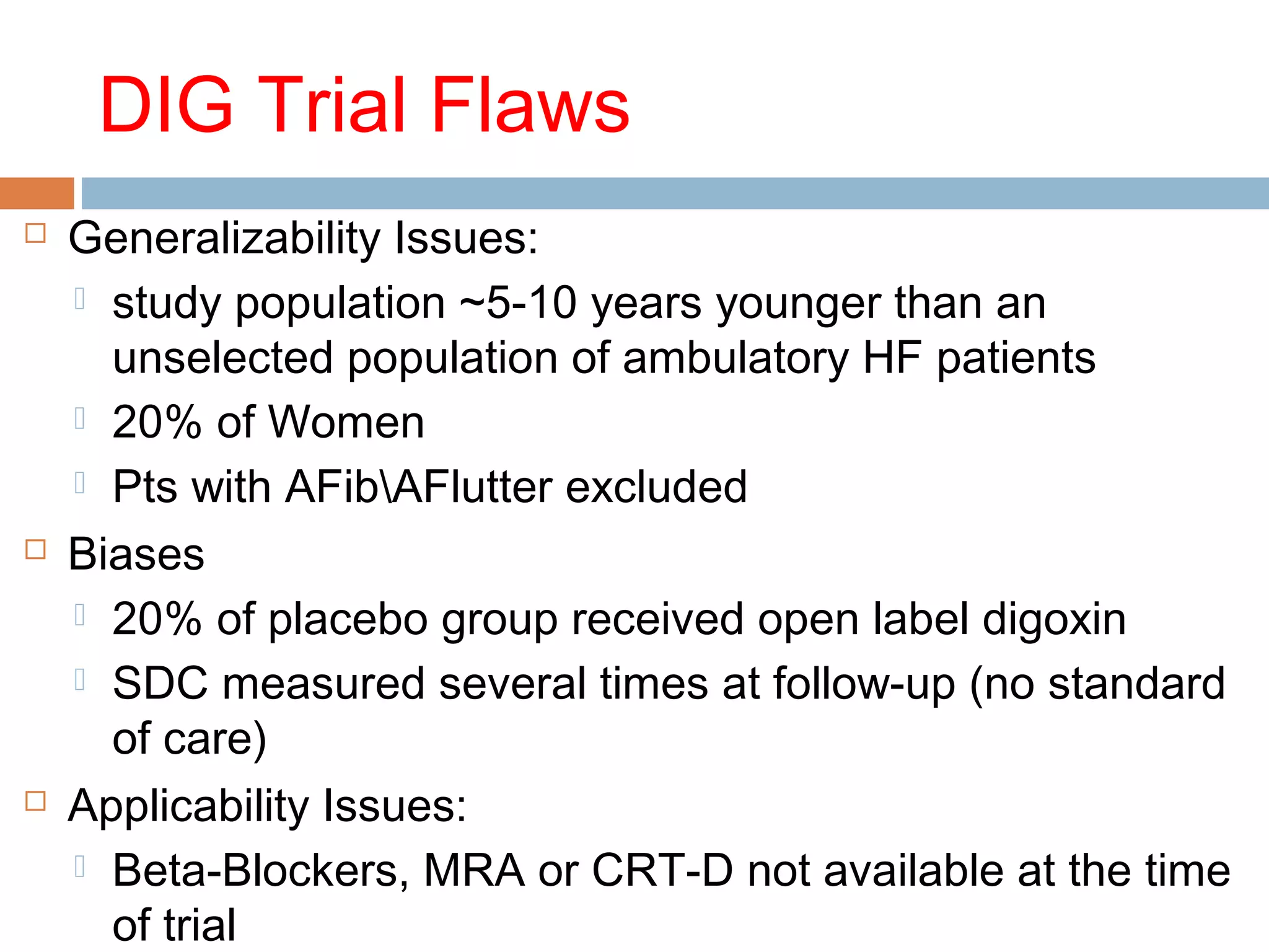 DIG Trial Flaws
 Generalizability Issues:
 study population ~5-10 years younger than an
unselected population of ambulatory HF patients
 20% of Women
 Pts with AFibAFlutter excluded
 Biases
 20% of placebo group received open label digoxin
 SDC measured several times at follow-up (no standard
of care)
 Applicability Issues:
 Beta-Blockers, MRA or CRT-D not available at the time
of trial
 