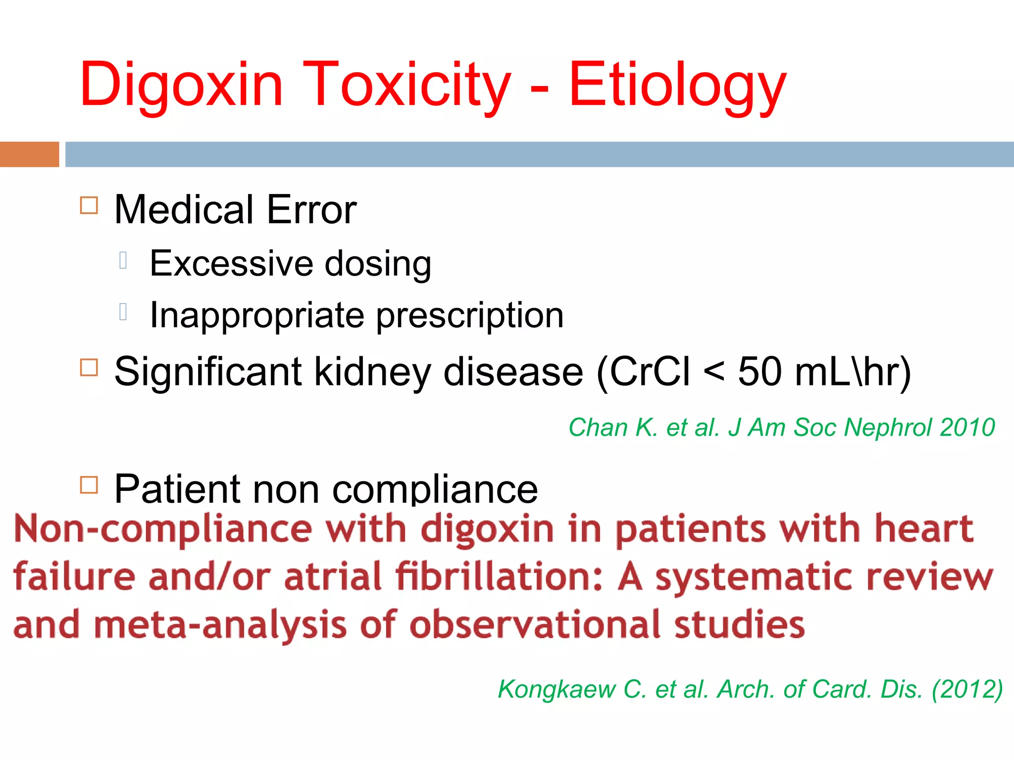 Digoxin Toxicity - Etiology
 Medical Error
 Excessive dosing
 Inappropriate prescription
 Significant kidney disease (CrCl < 50 mLhr)
 Patient non compliance
Chan K. et al. J Am Soc Nephrol 2010
Kongkaew C. et al. Arch. of Card. Dis. (2012)
 