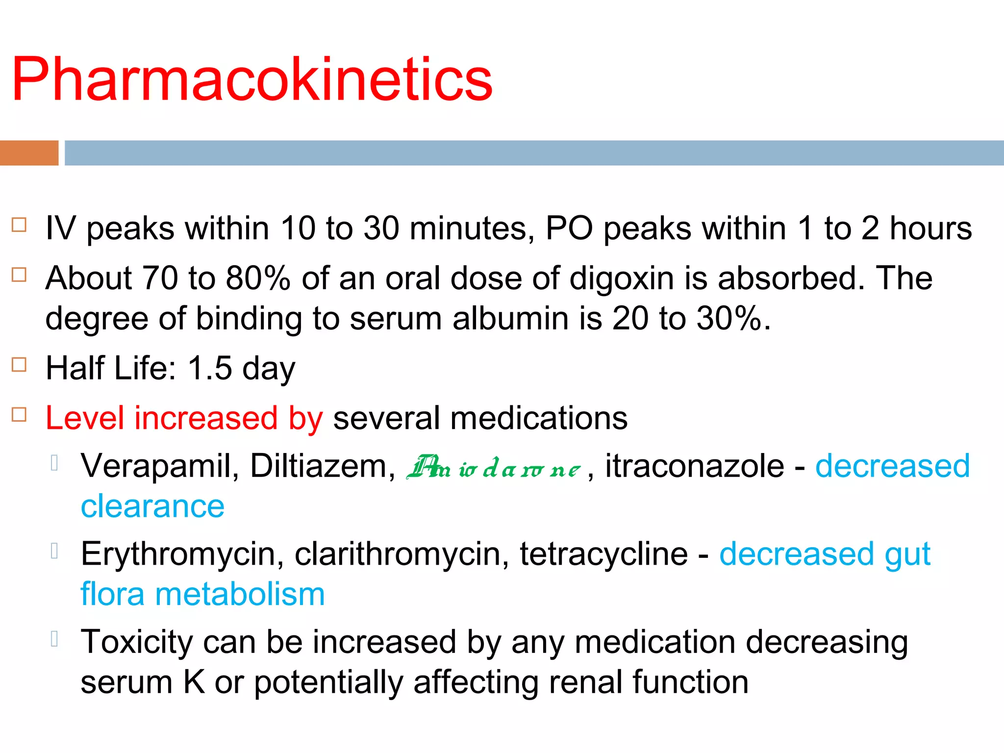 Pharmacokinetics
 IV peaks within 10 to 30 minutes, PO peaks within 1 to 2 hours
 About 70 to 80% of an oral dose of digoxin is absorbed. The
degree of binding to serum albumin is 20 to 30%.
 Half Life: 1.5 day
 Level increased by several medications
 Verapamil, Diltiazem, Am io daro ne , itraconazole - decreased
clearance
 Erythromycin, clarithromycin, tetracycline - decreased gut
flora metabolism
 Toxicity can be increased by any medication decreasing
serum K or potentially affecting renal function
 