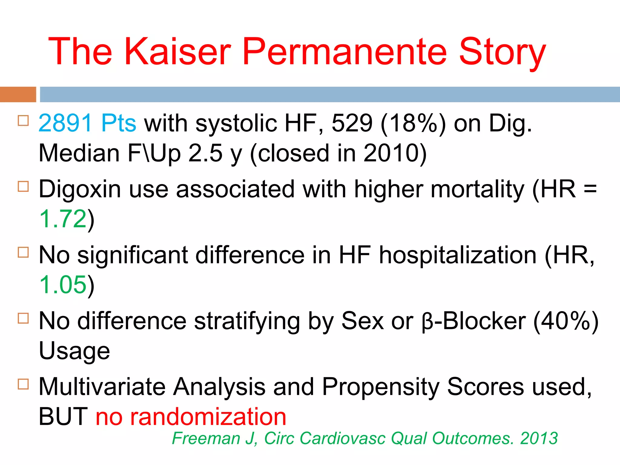 The Kaiser Permanente Story
 2891 Pts with systolic HF, 529 (18%) on Dig.
Median FUp 2.5 y (closed in 2010)
 Digoxin use associated with higher mortality (HR =
1.72)
 No significant difference in HF hospitalization (HR,
1.05)
 No difference stratifying by Sex or β-Blocker (40%)
Usage
 Multivariate Analysis and Propensity Scores used,
BUT no randomization
Freeman J, Circ Cardiovasc Qual Outcomes. 2013
 