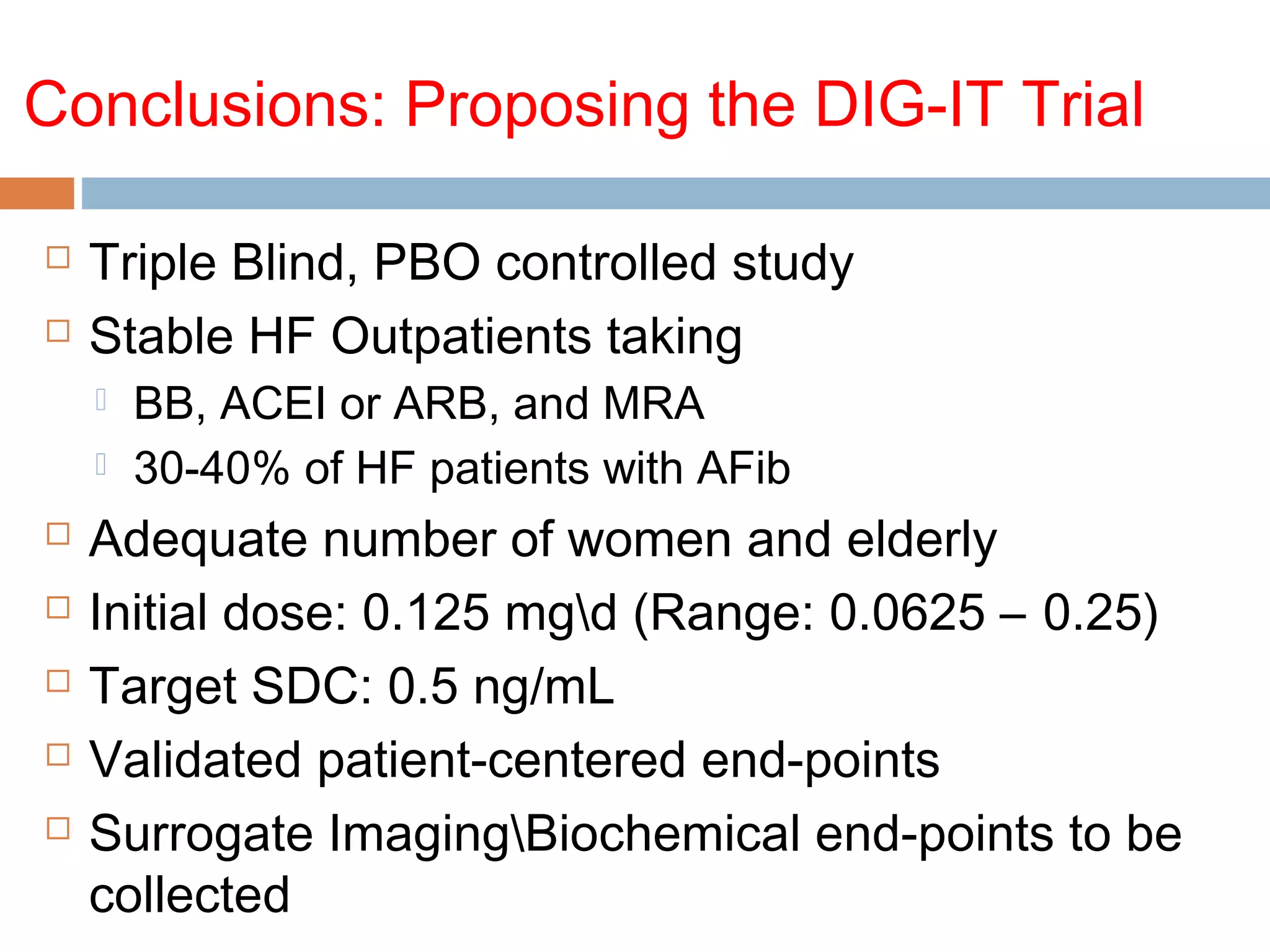 Conclusions: Proposing the DIG-IT Trial
 Triple Blind, PBO controlled study
 Stable HF Outpatients taking
 BB, ACEI or ARB, and MRA
 30-40% of HF patients with AFib
 Adequate number of women and elderly
 Initial dose: 0.125 mgd (Range: 0.0625 – 0.25)
 Target SDC: 0.5 ng/mL
 Validated patient-centered end-points
 Surrogate ImagingBiochemical end-points to be
collected
 