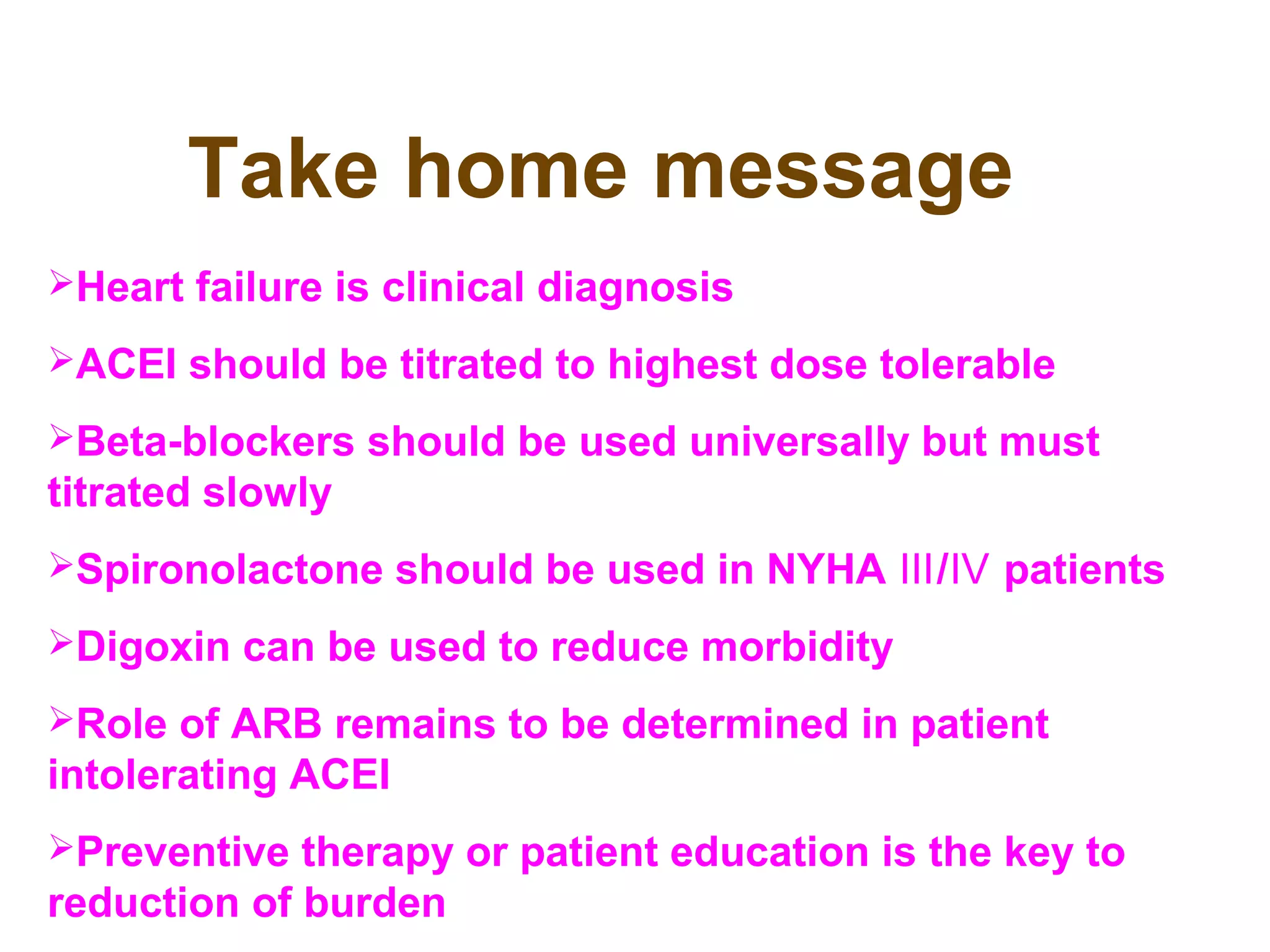 Take home message
Heart failure is clinical diagnosis
ACEI should be titrated to highest dose tolerable
Beta-blockers should be used universally but must
titrated slowly
Spironolactone should be used in NYHA / patientsⅢ Ⅳ
Digoxin can be used to reduce morbidity
Role of ARB remains to be determined in patient
intolerating ACEI
Preventive therapy or patient education is the key to
reduction of burden
 
