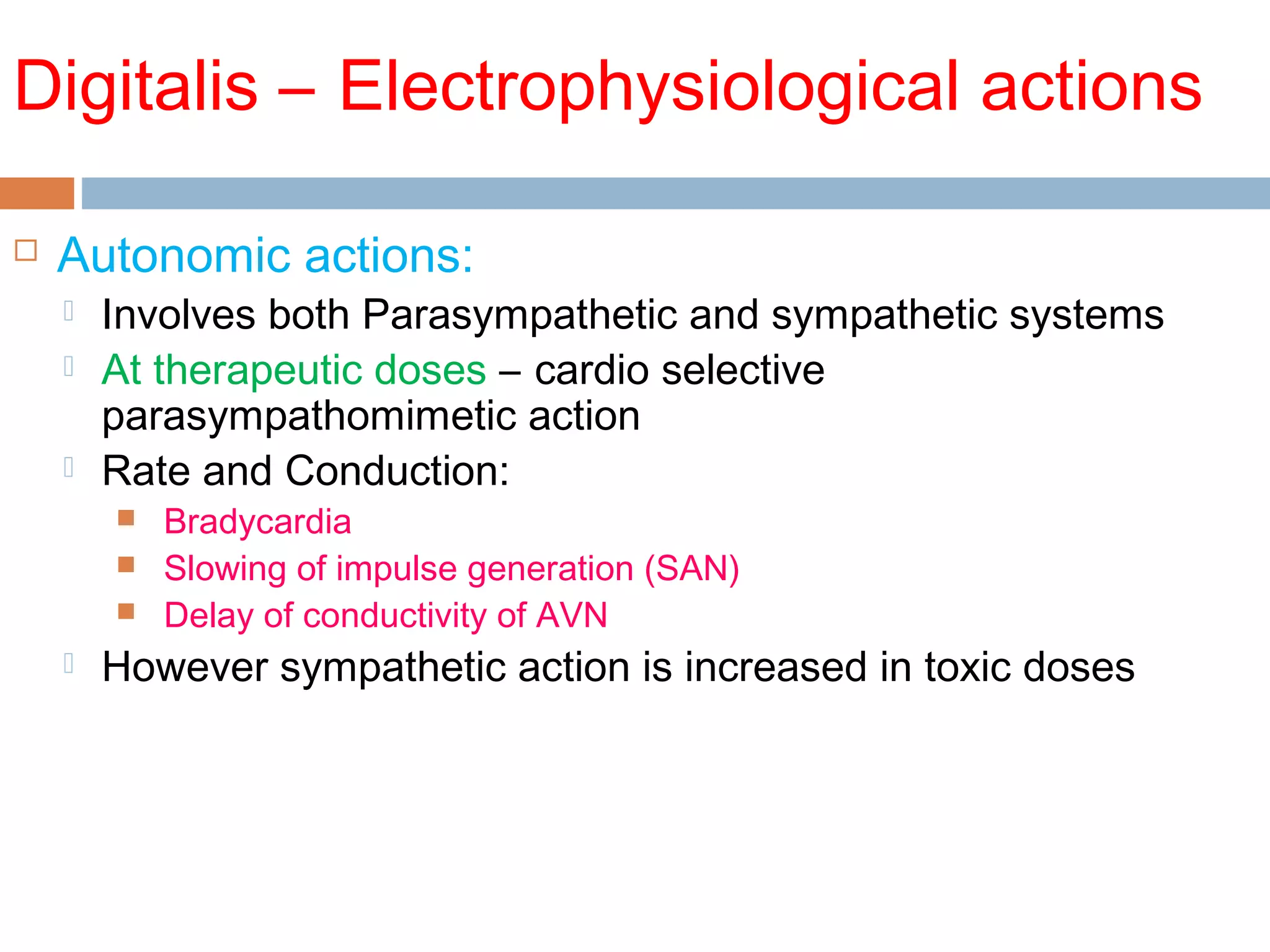 Digitalis – Electrophysiological actions
 Autonomic actions:
 Involves both Parasympathetic and sympathetic systems
 At therapeutic doses – cardio selective
parasympathomimetic action
 Rate and Conduction:
 Bradycardia
 Slowing of impulse generation (SAN)
 Delay of conductivity of AVN
 However sympathetic action is increased in toxic doses
 