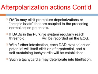 Afterpolarization actions Cont’d
 DADs may elicit premature depolarizations or
“ectopic beats” that are coupled to the preceding
normal action potentials.
 If DADs in the Purkinje system regularly reach
threshold, bigeminy will be recorded on the ECG.
 With further intoxication, each DAD-evoked action
potential will itself elicit an afterpotential, and a
self-sustaining tachycardia will be established.
 Such a tachycardia may deteriorate into fibrillation;
 