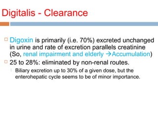 Digitalis - Clearance
 Digoxin is primarily (i.e. 70%) excreted unchanged
in urine and rate of excretion parallels creatinine
(So, renal impairment and elderly Accumulation)
 25 to 28%: eliminated by non-renal routes.
 Biliary excretion up to 30% of a given dose, but the
enterohepatic cycle seems to be of minor importance.
 