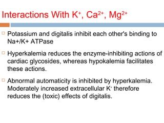 Interactions With K+
, Ca2+
, Mg2+
 Potassium and digitalis inhibit each other's binding to
Na+/K+ ATPase
 Hyperkalemia reduces the enzyme-inhibiting actions of
cardiac glycosides, whereas hypokalemia facilitates
these actions.
 Abnormal automaticity is inhibited by hyperkalemia.
Moderately increased extracellular K+
therefore
reduces the (toxic) effects of digitalis.
 