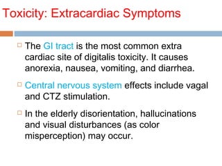 Toxicity: Extracardiac Symptoms
 The GI tract is the most common extra
cardiac site of digitalis toxicity. It causes
anorexia, nausea, vomiting, and diarrhea.
 Central nervous system effects include vagal
and CTZ stimulation.
 In the elderly disorientation, hallucinations
and visual disturbances (as color
misperception) may occur.
 
