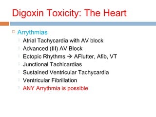 Digoxin Toxicity: The Heart
 Arrythmias
 Atrial Tachycardia with AV block
 Advanced (III) AV Block
 Ectopic Rhythms  AFlutter, Afib, VT
 Junctional Tachicardias
 Sustained Ventricular Tachycardia
 Ventricular Fibrillation
 ANY Arrythmia is possible
 