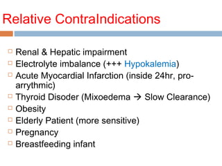 Relative ContraIndications
 Renal & Hepatic impairment
 Electrolyte imbalance (+++ Hypokalemia)
 Acute Myocardial Infarction (inside 24hr, pro-
arrythmic)
 Thyroid Disoder (Mixoedema  Slow Clearance)
 Obesity
 Elderly Patient (more sensitive)
 Pregnancy
 Breastfeeding infant
 