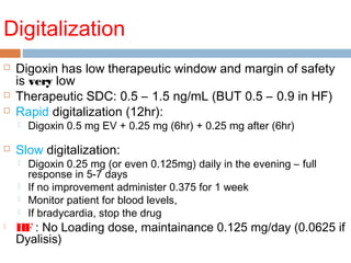 Digitalization
 Digoxin has low therapeutic window and margin of safety
is very low
 Therapeutic SDC: 0.5 – 1.5 ng/mL (BUT 0.5 – 0.9 in HF)
 Rapid digitalization (12hr):
 Digoxin 0.5 mg EV + 0.25 mg (6hr) + 0.25 mg after (6hr)
 Slow digitalization:
 Digoxin 0.25 mg (or even 0.125mg) daily in the evening – full
response in 5-7 days
 If no improvement administer 0.375 for 1 week
 Monitor patient for blood levels,
 If bradycardia, stop the drug
 HF : No Loading dose, maintainance 0.125 mg/day (0.0625 if
Dyalisis)
 