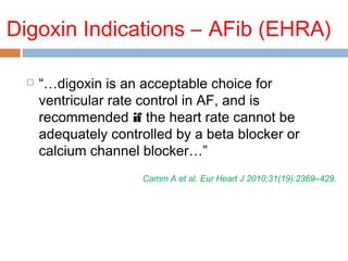 Digoxin Indications – AFib (EHRA)
 “…digoxin is an acceptable choice for
ventricular rate control in AF, and is
recommended if the heart rate cannot be
adequately controlled by a beta blocker or
calcium channel blocker…”
Camm A et al. Eur Heart J 2010;31(19):2369–429.
 