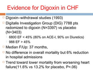 Evidence for Digoxin in CHF
 Digoxin–withdrawal studies (1993)
 Digitalis Investigation Group (DIG) 7788 pts
radomized to digoxin (N=3397) vs placebo
(N=3403)
 6800 EF < 45% (80% on ACE-I, 90% on Diuretics)
 988 EF > 45%
 Median F/Up: 37 months,
 No difference in overall mortality but 6% reduction
in hospital admissions
 Trend toward lower mortality from worsening heart
failure(11.6% vs 13.2% for placebo, P=.06)
 
