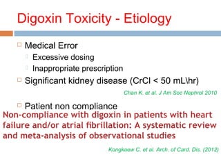 Digoxin Toxicity - Etiology
 Medical Error
 Excessive dosing
 Inappropriate prescription
 Significant kidney disease (CrCl < 50 mLhr)
 Patient non compliance
Chan K. et al. J Am Soc Nephrol 2010
Kongkaew C. et al. Arch. of Card. Dis. (2012)
 