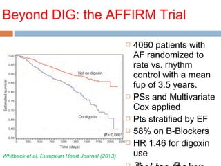 Beyond DIG: the AFFIRM Trial
 4060 patients with
AF randomized to
rate vs. rhythm
control with a mean
fup of 3.5 years.
 PSs and Multivariate
Cox applied
 Pts stratified by EF
 58% on B-Blockers
 HR 1.46 for digoxin
useWhitbeck et al. European Heart Journal (2013)
 