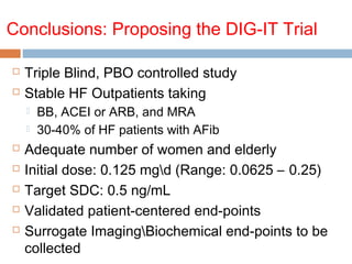 Conclusions: Proposing the DIG-IT Trial
 Triple Blind, PBO controlled study
 Stable HF Outpatients taking
 BB, ACEI or ARB, and MRA
 30-40% of HF patients with AFib
 Adequate number of women and elderly
 Initial dose: 0.125 mgd (Range: 0.0625 – 0.25)
 Target SDC: 0.5 ng/mL
 Validated patient-centered end-points
 Surrogate ImagingBiochemical end-points to be
collected
 