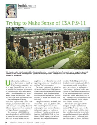 Until recently, builders were 
given the freedom to match up 
HVAC components as they saw 
fit to make for as efficient a system 
as possible. For example, a contractor 
or engineer could select a hot water 
source – instantaneous water heater, 
boiler, combo unit and tank – and 
pick any type from any manufacturer. 
But as Brian Jackson, P.Eng., 
mechanical engineer with Airmax Tech-nologies, 
explains that didn’t neces-sarily 
mean you were getting the most 
efficient system even if you combined 
two high efficiency components. 
“For example, a 25,000 BTU/hr 
fan coil paired with a 120,000 BTU/ 
hr high efficiency instantaneous 
hot water heating device together 
might not be as efficient at one set of 
operating points, but very efficient at 
another,” Jackson explains. 
To ensure equipment is paired for 
the greatest efficiency, CSA has writ-ten 
a standard to assess whether two 
components from the same or two 
different manufacturers are working 
together to derive maximum system 
efficiency. 
The premise behind the CSA P.9-11 
standard is a good one, Jackson adds. 
“It’s something that makes sense 
and can give you a system efficiency 
rating on two pieces of equipment 
combined.” This has potential rami-fications 
for ENERGY STAR for New 
Homes (ESNH) builders. As Jackson 
explains, when a building designer 
10 WWW.BETTERBUILDER.CA | ISSUE 12 | WINTER 2014 
PHOTO: BAKER STREET RESIDENCES 
specifies the building construction 
details to ensure compliance to ESNH, 
they can approach it in one of two 
ways – prescriptive or performance. 
“Most builders prefer the easier, less 
complicated and less expensive choice 
of the prescriptive method. What that 
essentially means is choosing from a 
list a set of prescribed building details 
that when combined ensure compli-ance 
with the building code.” 
The other way to approach the 
design is using the performance 
method. “That’s used when you do 
not or cannot comply with the stan-dard 
set of details in the prescriptive 
method. In this application, a builder 
employs an energy evaluating firm 
like Clearsphere to model the build-buildernews 
By Al e x Newman 
Trying to Make Sense of CSA P.9-11 
With changing urban densities, stacked townhouses are becoming a common housing form. These units need an integrated space and 
hot water heating system offered by combo systems. The efficiency of these combo systems is in question along with a reasonable 
standard for testing them. 
 