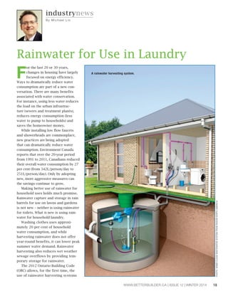 WWW.BETTERBUILDER.CA | ISSUE 12 | WINTER 2014 15 
industrynews 
By Mi c h a e l L i o 
For the last 20 or 30 years, 
changes in housing have largely 
focused on energy efficiency. 
Ways to dramatically reduce water 
consumption are part of a new con-versation. 
There are many benefits 
associated with water conservation. 
For instance, using less water reduces 
the load on the urban infrastruc-ture 
(sewers and treatment plants), 
reduces energy consumption (less 
water to pump to households) and 
saves the homeowner money. 
While installing low flow faucets 
and showerheads are commonplace, 
new practices are being adopted 
that can dramatically reduce water 
consumption. Environment Canada 
reports that over the 20-year period 
from 1991 to 2011, Canadians reduced 
their overall water consumption by 27 
per cent (from 342L/person/day to 
251L/person/day). Only by adopting 
new, more aggressive measures can 
the savings continue to grow. 
Making better use of rainwater for 
household uses holds much promise. 
Rainwater capture and storage in rain 
barrels for use on lawns and gardens 
is not new – neither is using rainwater 
for toilets. What is new is using rain-water 
for household laundry. 
Washing clothes uses approxi-mately 
20 per cent of household 
water consumption, and while 
harvesting rainwater does not offer 
year-round benefits, it can lower peak 
summer water demand. Rainwater 
harvesting also reduces wet weather 
sewage overflows by providing tem-porary 
storage for rainwater. 
The 2012 Ontario Building Code 
(OBC) allows, for the first time, the 
use of rainwater harvesting systems 
PHOTO: WSB® CLEAN WASTEWATER SYSTEM FROM RH2O® NORTH AMERICA 
Rainwater for Use in Laundry 
A rainwater harvesting system. 
 