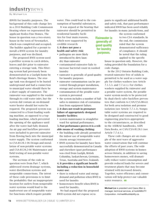 (RWH) for laundry purposes. The 
background of this code change lies 
in a 2010 Building Code Commission 
Hearing where we represented the 
applicant Rodeo Fine Homes. The 
house in question was a two-storey 
house in the town of Newmarket, 
which was completed and occupied. 
The builder applied for a permit to 
install a RWH system for laundry 
purposes, and was declined. 
The proposed RWH system used 
a prefilter system to catch debris, 
leaves and dirt prior to rainwater 
entering a storage tank. This filter-ing 
system had previously been 
demonstrated in a Guelph home by 
Reid’s Heritage Homes. The stor-age 
tank was designed to be buried 
underground and had a connection 
to municipal water should there be 
a short supply of rainwater. The 
rainwater was supplied to the washer 
through its cold water inlet, but the 
system did contain an on-demand 
water heater should hot water be 
required. The proposed system was 
connected to a front-loading wash-ing 
machine, as opposed to a top-loading 
machine, which prevented 
the opening of the appliance until 
after the water had fully drained. 
An air gap and backflow preventer 
were included to prevent rainwater 
from flowing back into the municipal 
water supply. The system conformed 
to CSA-B128.1-06 Design and instal-lation 
of non-potable water systems 
and CSA-B128.2-06 Maintenance and 
field testing of non-potable water 
systems. 
The sections of the code in 
question were from Part 7, which 
addressed storm drainage systems, 
water distribution systems and 
nonpotable connections. The intent 
of these code provisions is to limit 
the probability that an inappropriate 
location for outlets from nonpotable 
water systems would lead to the 
inadvertent use of nonpotable water 
for functions which require potable 
water. This could lead to the con-sumption 
of harmful substances. 
It was argued at the hearing that 
rainwater should be permitted in 
residential laundry facili-ties 
for four main reasons, 
which were supported by 
credible research: 
1. It does not pose a 
health and safety risk: 
‡pathogens are more likely 
introduced by dirty laun-dry 
than rainwater 
‡contaminated rainwater fails to 
increase bacterial count in washed 
laundry 
‡rainwater is generally of good quality 
for laundry purposes 
‡rainwater contamination can be pre-vented 
through proper installation, 
storage and system maintenance 
‡contamination of the potable water 
system is prevented 
‡the system includes a number of fail-safes 
to minimize risk of contamina-tion 
from equipment failure. 
2. It does not result in premature 
failure of appropriately designed 
laundry facilities: 
‡system maintenance is straightfor-ward 
for optimal performance. 
3. Past performance proves it is a reli-able 
means of washing clothing: 
‡the building code already permitted 
the indoor use of nonpotable water 
(storm sewage/stormwater) 
‡RWH systems for laundry have been 
successfully demonstrated in Canada 
and elsewhere (past performance 
was cited from Guelph, British 
Columbia, Saskatchewan, Germany, 
Texas, Australia and New Zealand). 
4. It provides a significant benefit 
including a reduction in household 
water use: 
‡there is reduced water and energy 
demand and pollution when RWH is 
used for laundry 
‡homeowners benefit when RWH is 
used for laundry. 
We had argued that the proposed 
RWH system did not expose occu-pants 
16 WWW.BETTERBUILDER.CA | ISSUE 12 | WINTER 2014 
to significant additional health 
and safety risk, that past performance 
indicated RWH has been used reliably 
for laundry in many jurisdictions, and 
the system conformed 
to two CSA standards. In 
the end, the commission 
ruled that the system 
demonstrated sufficiency 
of compliance. It should 
be noted that the ruling 
applied to the specific 
house in question only. However, the 
ruling provided the foundation for a 
code change. 
In the 2012 Ontario Building Code, 
treated rainwater free of solids is 
permitted to be used as a water sup-ply 
for clothes washers (see Article 
7.1.5.3. and 7.7.4.1.). For clothes 
washers supplied by rainwater and 
a potable water system, the potable 
water system needs to be protected 
by dual-check valve backflow preven-ters 
that conform to CAN/CSA-B64.6 
for both area isolation and premise 
isolation (see Article 7.7.1.1). Nonpo-table 
water systems are required to 
be designed and constructed to good 
engineering practices appropriate 
to the circumstances, as described 
in the ASHRAE handbooks, ASPE 
Data Books, or CAN/CSA-B128.1 (see 
Article 7.7.4.1.). 
These code changes are an exam-ple 
of the next wave of aggressive 
water conservation that will continue 
the efforts of past years. The wide 
adoption of RWH systems in homes 
across Ontario, in addition to saving 
homeowners money, will dramati-cally 
reduce water consumption and 
provide reduced loads for sewers and 
treatment plants that may become 
strained with increased density. 
Together, water efficiency and conser-vation 
will help protect our valuable 
water resource. BB 
Michael Lio is president and Ceara Allen is 
manager, technical services, at buildABILITY 
Corporation. michael@buildability.ca. 
industrynews 
By Mi c h a e l L i o 
Rainwater is 
generally of 
good quality 
for laundry 
purposes. 
 