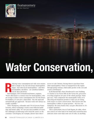 featurestory 
By Al e x Newman 
Water Conservation, Reducing water consumption not only saves money 
and is simple to do, but also keeps municipalities 
happy. And when local municipalities – and their 
sustainability checklists – are satisfied, builders 
can do their job better. 
Bob Finnigan, COO of Heathwood Homes, explains, 
“Water allocation is a serious issue for municipalities, who 
are trying to reduce water consumption now for the future. 
For builders, it’s not just a slam dunk – buy the land and 
automatically get approvals – because water isn’t always so 
readily available.” 
Chris Thompson, cofounder and CTO of Greyter Water 
Systems, whose technology creates water-efficient build-ings 
and homes adds, “It’s not just inaccessibility of water, 
but challenges in delivering water from the source to the 
customer. York Region, for example, doesn’t have direct 
18 WWW.BETTERBUILDER.CA | ISSUE 12 | WINTER 2014 
access to Lake Ontario, forcing them to purchase from 
other municipalities. Water is transported to the region 
through pump stations, which adds greatly to the cost and 
creates a bottleneck.” 
In Richmond Hill, where Heathwood is now building 
113 homes at its Forest Hill on the Green site, greywater 
recycling rough-ins are part of the whole package. Finni-gan 
says, “One component the municipality looks at in 
allocating development permits is what you are doing 
with respect to water conservation. That factors into the 
municipality’s ability to grant permits – the less con-sumption, 
the more homes they can give allocation to. It’s 
a simple equation.” 
This is particularly true in York Region, he adds, where 
new sources of water had to be found and created because 
until now most water had come out of wells. So anything 
 