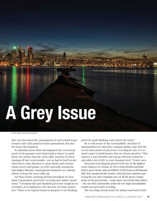 A Grey Issue 
WWW.BETTERBUILDER.CA | ISSUE 12 | WINTER 2014 19 
that can slow down the consumption of such a hard-to-get 
resource isn’t only good for future generations, but also 
for future development. 
In suburban areas where development has covered up 
much of the ground, water hasn’t had a chance to reach 
below the surface into the water table. Instead, it’s been 
running off into storm ponds – not so bad in itself except 
when heavy rains threaten to cause floods and overrun 
storm sewers and ponds. As well, especially around the 
Oak Ridges Moraine, municipal governments are making 
efforts to keep the water table up. 
For Boaz Feiner, housing division president of Gera-nium 
Corporation, greywater recycling just makes “good 
sense.” Geranium has just finished greywater rough-ins in 
18 homes at its Ballantrae site, because as Feiner points 
out, “There is no logical reason or purpose to be flushing 
perfectly good drinking water down the toilet.” 
He is well aware of the sustainability checklist of 
municipalities in which his company builds, and with the 
recent innovations in greywater recycling he says it’s so 
much easier to build homes that are future proofed. “This 
ensures a user-friendly and energy-efficient tomorrow – 
and adds a lot of life to your housing stock,” Feiner says. 
Greywater recycling has proven to be one of the highest 
water reducers in a home. In 2011 when Heathwood built 
both a green home and an ENERGY STAR home in Richmond 
Hill, they monitored the results, with Ryerson students ana-lyzing 
the raw data. Finnigan says of all the green compo-nents 
in the green home – some more successful than others 
– the one that consistently achieved very high sustainability 
results was greywater recycling. 
The recycling system works by taking wastewater from 
PHOTO: BRENT PERRY PHOTOGRAPHY 
 