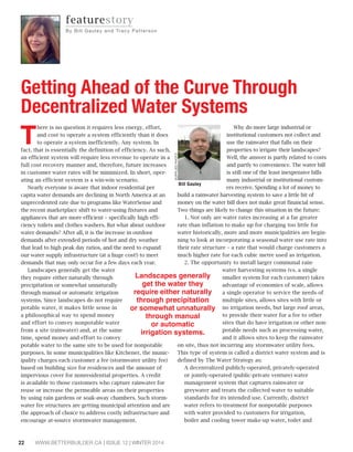 There is no question it requires less energy, effort, 
and cost to operate a system efficiently than it does 
to operate a system inefficiently. Any system. In 
fact, that is essentially the definition of efficiency. As such, 
an efficient system will require less revenue to operate in a 
full cost recovery manner and, therefore, future increases 
in customer water rates will be minimized. In short, oper-ating 
an efficient system is a win-win scenario. 
Nearly everyone is aware that indoor residential per 
capita water demands are declining in North America at an 
unprecedented rate due to programs like WaterSense and 
the recent marketplace shift to water-using fixtures and 
appliances that are more efficient – specifically high effi-ciency 
toilets and clothes washers. But what about outdoor 
water demands? After all, it is the increase in outdoor 
demands after extended periods of hot and dry weather 
that lead to high peak day ratios, and the need to expand 
our water supply infrastructure (at a huge cost!) to meet 
demands that may only occur for a few days each year. 
Landscapes generally get the water 
they require either naturally through 
precipitation or somewhat unnaturally 
through manual or automatic irrigation 
systems. Since landscapes do not require 
potable water, it makes little sense in 
a philosophical way to spend money 
and effort to convey nonpotable water 
from a site (rainwater) and, at the same 
time, spend money and effort to convey 
potable water to the same site to be used for nonpotable 
purposes. In some municipalities like Kitchener, the munic-ipality 
charges each customer a fee (stormwater utility fee) 
based on building size for residences and the amount of 
impervious cover for nonresidential properties. A credit 
is available to those customers who capture rainwater for 
reuse or increase the permeable areas on their properties 
by using rain gardens or soak-away chambers. Such storm-water 
fee structures are getting municipal attention and are 
the approach of choice to address costly infrastructure and 
encourage at-source stormwater management. 
22 WWW.BETTERBUILDER.CA | ISSUE 12 | WINTER 2014 
Why do more large industrial or 
institutional customers not collect and 
use the rainwater that falls on their 
properties to irrigate their landscapes? 
Well, the answer is partly related to costs 
and partly to convenience. The water bill 
is still one of the least inexpensive bills 
many industrial or institutional custom-ers 
receive. Spending a lot of money to 
SUPPLIED PHOTO 
build a rainwater harvesting system to save a little bit of 
money on the water bill does not make great financial sense. 
Two things are likely to change this situation in the future: 
1. Not only are water rates increasing at a far greater 
rate than inflation to make up for charging too little for 
water historically, more and more municipalities are begin-ning 
to look at incorporating a seasonal water use rate into 
their rate structure – a rate that would charge customers a 
much higher rate for each cubic metre used as irrigation. 
2. The opportunity to install larger communal rain-water 
harvesting systems (vs. a single 
smaller system for each customer) takes 
advantage of economies of scale, allows 
a single operator to service the needs of 
multiple sites, allows sites with little or 
no irrigation needs, but large roof areas, 
to provide their water for a fee to other 
sites that do have irrigation or other non-potable 
needs such as processing water, 
and it allows sites to keep the rainwater 
on site, thus not incurring any stormwater utility fees. 
This type of system is called a district water system and is 
defined by The Water Strategy as: 
A decentralized publicly-operated, privately-operated 
or jointly-operated (public-private venture) water 
management system that captures rainwater or 
greywater and treats the collected water to suitable 
standards for its intended use. Currently, district 
water refers to treatment for nonpotable purposes 
with water provided to customers for irrigation, 
boiler and cooling tower make-up water, toilet and 
featurestory 
By Bi l l Ga u l e y a n d Tr a c y P a t t e r s o n 
Getting Ahead of the Curve Through 
Decentralized Water Systems 
Bill Gauley 
/DQGVFDSHVJHQHUDOO 
JHWWKHZDWHUWKH 
UHTXLUHHLWKHUQDWXUDOO 
WKURXJKSUHFLSLWDWLRQ 
RUVRPHZKDWXQQDWXUDOO 
WKURXJKPDQXDO 
RUDXWRPDWLF 
LUULJDWLRQVVWHPV 
 