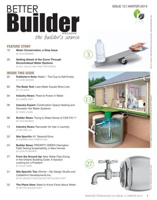 BETTER Builder MAGAZINE 
the builder’s source 
FEATURE STORY 
16 Water Conservation, a Grey Issue 
BY ALEX NEWMAN 
20 Getting Ahead of the Curve Through 
Decentralized Water Systems 
BY BILL GAULEY AND TRACY PATTERSON 
INSIDE THIS ISSUE 
02 Publisher’s Note: Water – The Cup Is Half Empty 
BY JOHN GODDEN 
03 The Bada Test: Less Water Equals More Lots 
BY LOU BADA 
04 Industry News: There Is Power in Water 
BY LENARD HART 
06 Industry Expert: Combination Space Heating and 
Domestic Hot Water Systems 
BY GORD COOKE 
08 Builder News: Trying to Make Sense of CSA P.9-11 
BY ALEX NEWMAN 
13 Industry News: Rainwater for Use in Laundry 
BY MICHAEL LIO 
22 :P[L:WLJPÄJ! 61 Talwood Drive 
BY BARBINI DEVELOPMENTS INC. 
24 Builder News: PRIORITY GREEN Clarington: 
Field Testing Sustainability in New Homes 
BY GLEN PLEASANCE 
27 From the Ground Up: New Water Pipe Sizing 
in the Ontario Building Code: A Solution 
Looking for a Problem! 
BY DOUG TARRY 
31 :P[L:WLJPÄJ;VV! Winner – My Design Studio and 
Castleform Developments Inc. 
BY MY DESIGN STUDIO AND BETTER BUILDER STAFF 
32 The Plane View: Need to Know Facts About Water 
BY BETTER BUILDER STAFF 
1 
3 
13 
ISSUE 12 | WINTER 2014 
27 
WWW.BETTERBUILDER.CA | ISSUE 12 | WINTER 2014 
PHOTO: WSB® CLEAN WASTEWATER SYSTEM FROM RH2O® NORTH AMERICA BOTTLE, MONEY: WWW.PHOTO: WWW.SHUTTERSTOCK.COM DESIGNPICS.COM; BALANCE: WWW.DREAMSTIME.COM 
 