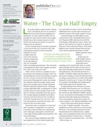 Publisher 
Better Builder Magazine 
12 Rowley Avenue 
Toronto, ON M4P 2S8 
416-481-4218 fax 416-481-4695 
sales@betterbuilder.ca 
Better Builder Magazine is a 
sponsor of 
Publishing editor 
John B. Godden 
managing editor 
Wendy Shami 
editorial@betterbuilder.ca 
To advertise, contribute a story, 
or join our distribution list, please 
contact sales@betterbuilder.ca 
Feature Writers 
Tracy Hanes, Alex Newman 
ProoFreading 
Janet Dimond 
creative 
Robert Robotham Graphics 
www.RobertRobotham.ca 
This magazine brings 
together premium product 
manufacturers and leading 
builders to create better, 
differentiated homes and 
buildings that use less energy, 
save water and reduce our 
impact on the environment. 
Publication number 
42408014 
Copyright by Better Builder 
Magazine. Contents may not 
be reprinted or reproduced 
without written permission. The 
opinions expressed herein are 
exclusively those of the authors 
and assumed to be original 
work. Better Builder Magazine 
cannot be held liable for 
any damage as a result of 
publishing such works. 
trademark disclaimer 
All company and/or product 
names may be trade names, 
trademarks and/or registered 
trademarks of the respective 
owners with which they are 
associated. 
undeliverable mail 
Better Builder Magazine 
12 Rowley Avenue, Toronto, 
ON M4P 2S8. Better Builder 
Magazine is published four 
times a year. 
publisher’s note 
By John Godden 
Water – The Cup Is Half Empty 
Life on this planet cannot survive without 
water. Fortunately the city of Toronto is 
situated on Lake Ontario supplying an 
abundance of water. Other localities rely on 
groundwater and wells for their water supply. 
In both cases the treatment process of pol-luted 
water and the movement of water for 
various uses is expensive. 
In fact, moving water in Toronto consumes 
35 per cent of the city’s electricity bill. This 
consumption number for the central dis-tribution 
of water 
It turns out that greywater 
recycling is a practical way 
to reduce household demand 
of water by up to 30 per cent. 
is higher than the 
cost to the Toronto 
Transit Commission 
to run the subways. 
The city of Guelph 
relies on pumped groundwater. The electricity 
consumption for their water supply accounts 
for 50 per cent of the city’s bill. 
Water can be wasted in a number of ways – 
by leaving a tap running or leakage in the cen-tral 
distribution system. This leakage accounts 
for 10 to 30 per cent of the total volume of 
water moved through the system. Increasing 
development and more people require more 
pipes, more pumps, more sewage treatment 
facilities and more infrastructure. Although 
average individual daily consumption of water 
is down, there are more people using it and 
they live farther and farther from the source. 
The average annual household water bill in 
Toronto went from $814 in 2013 to $887 in 
2014 (the Toronto Star, Dec. 18, 2013). This 
rate will continue to increase by 8 per cent 
yearly for the next three years. 
Given that water is expensive to treat and 
move around, it is imperative we conserve. 
Currently certain localities are experiencing 
water shortages and experts warn that the 
water table is being depleted permanently. The 
cup is half empty. 
The current Ontario Building Code (OBC) 
has mandated low flow shower heads, fau-cets 
and toilets to ensure water conservation. 
Additional water conservation measures are 
needed to protect the fragile supply of water. 
A good example of leadership in water 
conservation is the Sustainable Home Incen-tive 
Program (SHIP). Introduced in 2009 by 
York Region, SHIP allocates up to 20 per cent 
greater water and sewer capacity to projects 
that meet water reduction targets. This means 
builders who construct homes that use less 
water will be granted allocations to build 
higher densities (more 
houses). 
In this issue of 
Better Builder all our 
contributors discuss 
important issues 
regarding water. Gord Cooke looks at combi-nation 
heating systems that use hot water to 
meet lower heating requirements for residen-tial 
applications. Alex Newman interviews a 
number of builders addressing the subject of 
greywater recycling. It turns out that greywater 
recycling is a practical way to reduce household 
demand of water by up to 30 per cent. Michael 
Lio examines the building code requirements 
when using rainwater for laundry uses. 
In approaching water efficiency we must 
determine what measures are cost effective. 
We include an article in this issue describing 
how initiatives like PRIORITY GREEN Claring-ton 
are essential for determining cost-effective 
measures through testing and monitoring 
water consumption. Doug Tarry reports on 
recent changes to the Ontario plumbing codes. 
Water is precious and in greater demand 
every day. A simple reminder – less water 
supplied to a house means less water leaving 
the house. The resulting reduction of water 
demand means less infrastructure, smaller 
pipes, fewer pumping stations, less electricity 
consumed and less treated water. A commit-ment 
to reduced consumption may – over time 
– fill our cups. BB 
4 WWW.BETTERBUILDER.CA | ISSUE 12 | WINTER 2014 
 