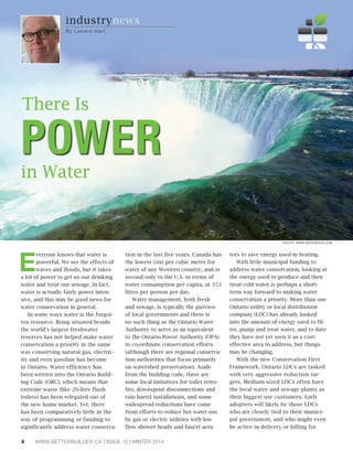 Everyone knows that water is 
powerful. We see the effects of 
waves and floods, but it takes 
a lot of power to get us our drinking 
water and treat our sewage. In fact, 
water is actually fairly power inten-sive, 
and this may be good news for 
water conservation in general. 
In some ways water is the forgot-ten 
resource. Being situated beside 
the world’s largest freshwater 
reserves has not helped make water 
conservation a priority in the same 
way conserving natural gas, electric-ity 
and even gasoline has become 
in Ontario. Water efficiency has 
been written into the Ontario Build-ing 
Code (OBC), which means that 
extreme waste (like 20-litre flush 
toilets) has been relegated out of 
the new home market. Yet, there 
has been comparatively little in the 
way of programming or funding to 
significantly address water conserva-tion 
in the last five years. Canada has 
the lowest cost per cubic metre for 
water of any Western country, and is 
second only to the U.S. in terms of 
water consumption per capita, at 353 
litres per person per day. 
Water management, both fresh 
and sewage, is typically the purview 
of local governments and there is 
no such thing as the Ontario Water 
Authority to serve as an equivalent 
to the Ontario Power Authority (OPA) 
to co-ordinate conservation efforts 
(although there are regional conserva-tion 
authorities that focus primarily 
on watershed preservation). Aside 
from the building code, there are 
some local initiatives for toilet retro-fits, 
downspout disconnections and 
rain barrel installations, and some 
widespread reductions have come 
from efforts to reduce hot water use 
by gas or electric utilities with low 
flow shower heads and faucet aera-tors 
4 WWW.BETTERBUILDER.CA | ISSUE 12 | WINTER 2014 
to save energy used in heating. 
With little municipal funding to 
address water conservation, looking at 
the energy used to produce and then 
treat cold water is perhaps a short-term 
way forward to making water 
conservation a priority. More than one 
Ontario utility or local distribution 
company (LDC) has already looked 
into the amount of energy used to fil-ter, 
pump and treat water, and to date 
they have not yet seen it as a cost-effective 
area to address, but things 
may be changing. 
With the new Conservation First 
Framework, Ontario LDCs are tasked 
with very aggressive reduction tar-gets. 
Medium-sized LDCs often have 
the local water and sewage plants as 
their biggest use customers. Early 
adopters will likely be those LDCs 
who are closely tied to their munici-pal 
government, and who might even 
be active in delivery or billing for 
industrynews 
By Lenard Ha r t 
PHOTO: WWW.DESIGNPICS.COM 
POWER There Is 
in Water 
 