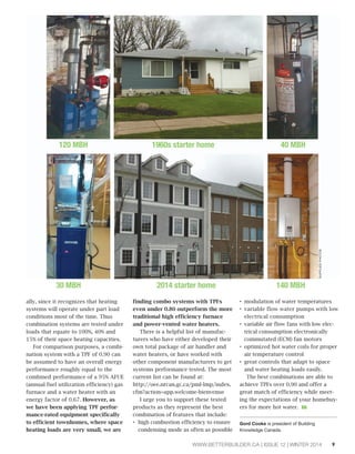 120 MBH 1960s starter home 40 MBH 
30 MBH 2014 starter home 140 MBH 
WWW.BETTERBUILDER.CA | ISSUE 12 | WINTER 2014 9 
ally, since it recognizes that heating 
systems will operate under part load 
conditions most of the time. Thus 
combination systems are tested under 
loads that equate to 100%, 40% and 
15% of their space heating capacities. 
For comparison purposes, a combi-nation 
system with a TPF of 0.90 can 
be assumed to have an overall energy 
performance roughly equal to the 
combined performance of a 95% AFUE 
(annual fuel utilization efficiency) gas 
furnace and a water heater with an 
energy factor of 0.67. However, as 
we have been applying TPF perfor-mance- 
rated equipment specifically 
to efficient townhomes, where space 
heating loads are very small, we are 
finding combo systems with TPFs 
even under 0.80 outperform the more 
traditional high efficiency furnace 
and power-vented water heaters. 
There is a helpful list of manufac-turers 
who have either developed their 
own total package of air handler and 
water heaters, or have worked with 
other component manufacturers to get 
systems performance tested. The most 
current list can be found at: 
http://oee.nrcan.gc.ca/pml-lmp/index. 
cfm?action=app.welcome-bienvenue 
I urge you to support these tested 
products as they represent the best 
combination of features that include: 
‡high combustion efficiency to ensure 
condensing mode as often as possible 
‡modulation of water temperatures 
‡variable flow water pumps with low 
electrical consumption 
‡variable air flow fans with low elec-trical 
consumption electronically 
commutated (ECM) fan motors 
‡optimized hot water coils for proper 
air temperature control 
‡great controls that adapt to space 
and water heating loads easily. 
The best combinations are able to 
achieve TPFs over 0.90 and offer a 
great match of efficiency while meet-ing 
the expectations of your homebuy-ers 
for more hot water. BB 
Gord Cooke is president of Building 
Knowledge Canada. 
SUPPLIED PHOTOS 
 