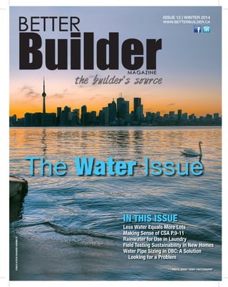 1 
BETTER Builder MAGAZINE 
the builder’s source 
ISSUE 12 | WINTER 2014 
WWW.BETTERBUILDER.CA 
The Water Issue 
IN THIS ISSUE 
Less Water Equals More Lots 
Making Sense of CSA P.9-11 
Rainwater for Use in Laundry 
Field Testing Sustainability in New Homes 
Water Pipe Sizing in OBC: A Solution 
Looking for a Problem 
PHOTO: BRENT PERRY PHOTOGRAPHY PUBLICATION NUMBER 42408014 
 