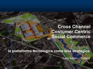 Cross Channel
Costumer Centric
Social Commerce
la piattaforma tecnologica come leva strategica
Carlo Visani – Tecla.it
 