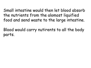 Small intestine would then let blood absorb
the nutrients from the alomost liquified
food and send waste to the large intestine.
Blood would carry nutirents to all the body
parts.
 