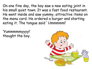 On one fine day, the boy saw a new eating joint in
his small quiet town. It was a fast food restaurant.
He went inside and saw yummy, attractive items on
the menu card. He ordered a burger and starting
eating it. The tongue said ‘ Ummmmm!’
‘Yummmmmyyyy!’
thought the boy.
 
