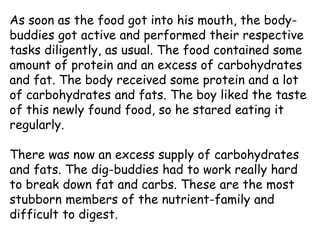 As soon as the food got into his mouth, the body-
buddies got active and performed their respective
tasks diligently, as usual. The food contained some
amount of protein and an excess of carbohydrates
and fat. The body received some protein and a lot
of carbohydrates and fats. The boy liked the taste
of this newly found food, so he stared eating it
regularly.
There was now an excess supply of carbohydrates
and fats. The dig-buddies had to work really hard
to break down fat and carbs. These are the most
stubborn members of the nutrient-family and
difficult to digest.
 