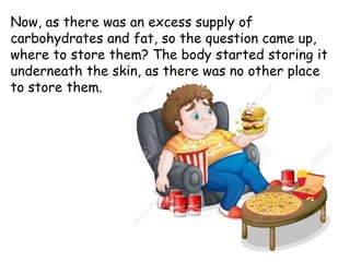 Now, as there was an excess supply of
carbohydrates and fat, so the question came up,
where to store them? The body started storing it
underneath the skin, as there was no other place
to store them.
 