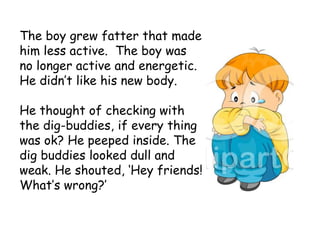 The boy grew fatter that made
him less active. The boy was
no longer active and energetic.
He didn’t like his new body.
He thought of checking with
the dig-buddies, if every thing
was ok? He peeped inside. The
dig buddies looked dull and
weak. He shouted, ‘Hey friends!
What’s wrong?’
 